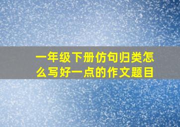 一年级下册仿句归类怎么写好一点的作文题目