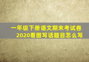 一年级下册语文期末考试卷2020看图写话题目怎么写