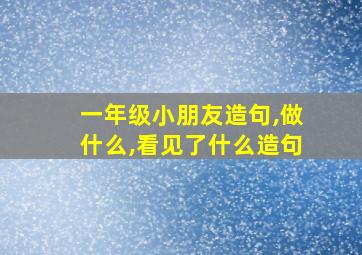 一年级小朋友造句,做什么,看见了什么造句