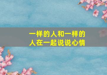 一样的人和一样的人在一起说说心情