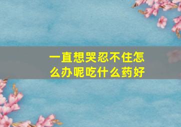 一直想哭忍不住怎么办呢吃什么药好