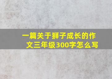 一篇关于狮子成长的作文三年级300字怎么写