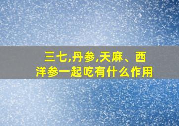 三七,丹参,天麻、西洋参一起吃有什么作用