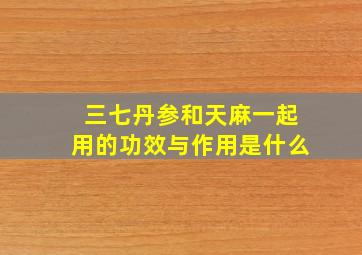 三七丹参和天麻一起用的功效与作用是什么