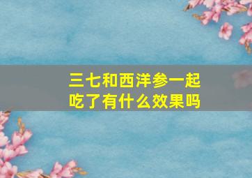 三七和西洋参一起吃了有什么效果吗