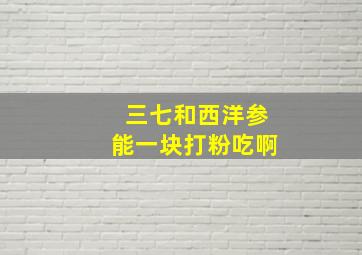 三七和西洋参能一块打粉吃啊