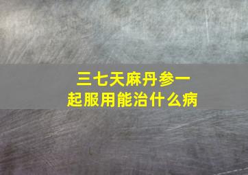 三七天麻丹参一起服用能治什么病