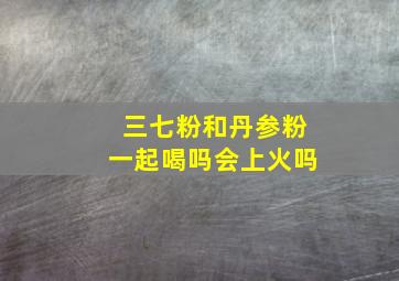 三七粉和丹参粉一起喝吗会上火吗