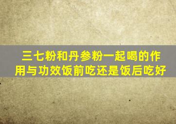 三七粉和丹参粉一起喝的作用与功效饭前吃还是饭后吃好