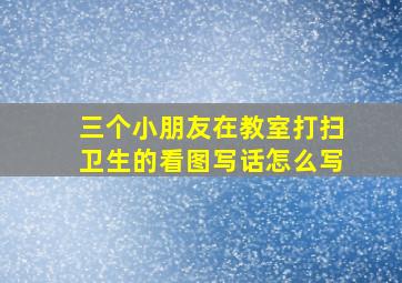 三个小朋友在教室打扫卫生的看图写话怎么写