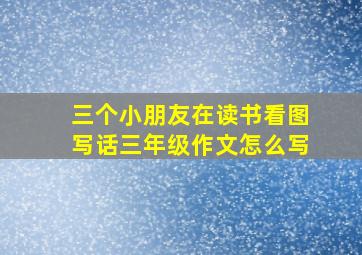 三个小朋友在读书看图写话三年级作文怎么写