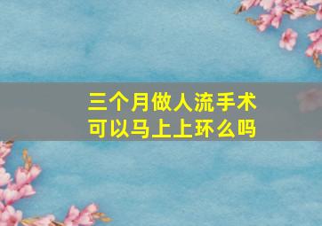 三个月做人流手术可以马上上环么吗