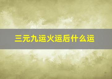 三元九运火运后什么运