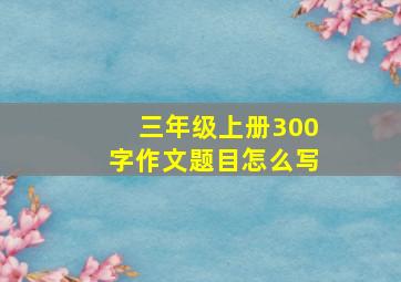 三年级上册300字作文题目怎么写