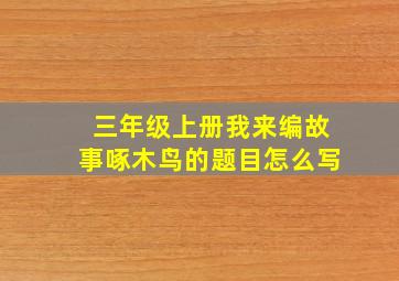 三年级上册我来编故事啄木鸟的题目怎么写