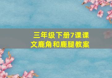 三年级下册7课课文鹿角和鹿腿教案