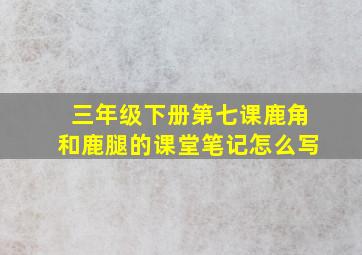 三年级下册第七课鹿角和鹿腿的课堂笔记怎么写