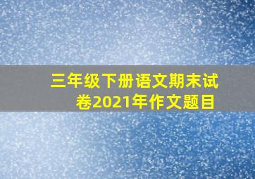 三年级下册语文期末试卷2021年作文题目