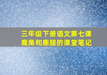 三年级下册语文第七课鹿角和鹿腿的课堂笔记