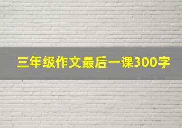 三年级作文最后一课300字