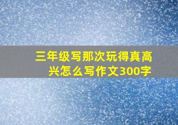 三年级写那次玩得真高兴怎么写作文300字