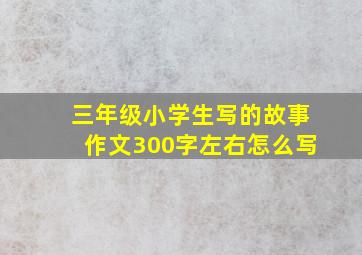 三年级小学生写的故事作文300字左右怎么写