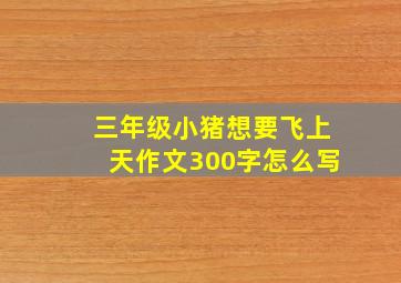 三年级小猪想要飞上天作文300字怎么写