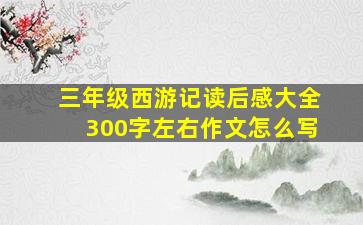 三年级西游记读后感大全300字左右作文怎么写