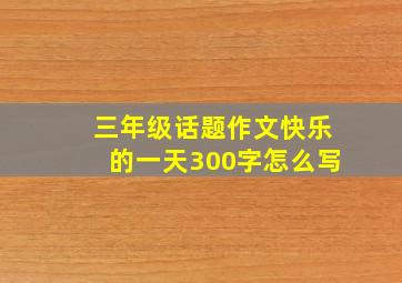 三年级话题作文快乐的一天300字怎么写