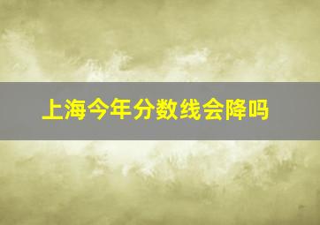 上海今年分数线会降吗