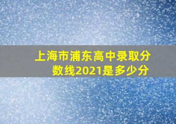 上海市浦东高中录取分数线2021是多少分