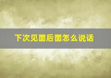 下次见面后面怎么说话