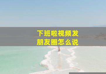 下班啦视频发朋友圈怎么说