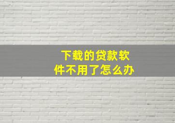 下载的贷款软件不用了怎么办