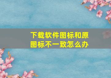 下载软件图标和原图标不一致怎么办