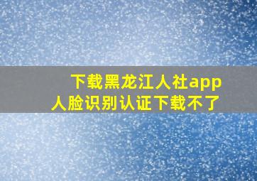 下载黑龙江人社app人脸识别认证下载不了