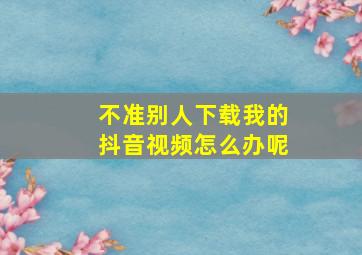 不准别人下载我的抖音视频怎么办呢