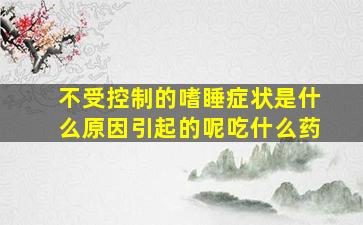 不受控制的嗜睡症状是什么原因引起的呢吃什么药