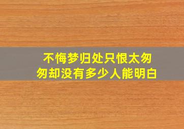 不悔梦归处只恨太匆匆却没有多少人能明白