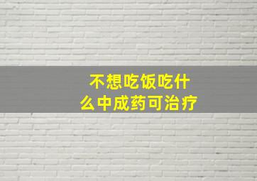 不想吃饭吃什么中成药可治疗