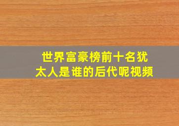 世界富豪榜前十名犹太人是谁的后代呢视频