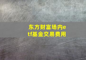 东方财富场内etf基金交易费用