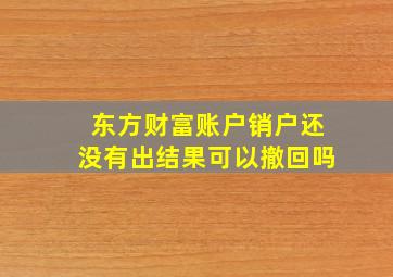 东方财富账户销户还没有出结果可以撤回吗