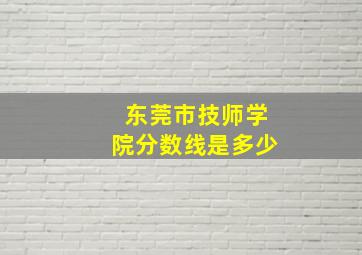 东莞市技师学院分数线是多少