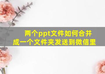 两个ppt文件如何合并成一个文件夹发送到微信里