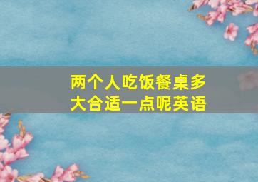 两个人吃饭餐桌多大合适一点呢英语