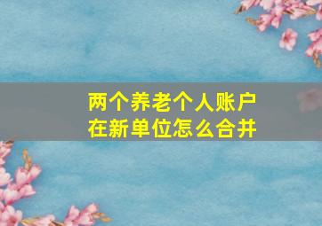 两个养老个人账户在新单位怎么合并