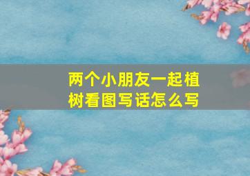 两个小朋友一起植树看图写话怎么写