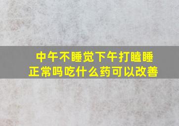 中午不睡觉下午打瞌睡正常吗吃什么药可以改善