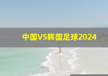 中国VS韩国足球2024